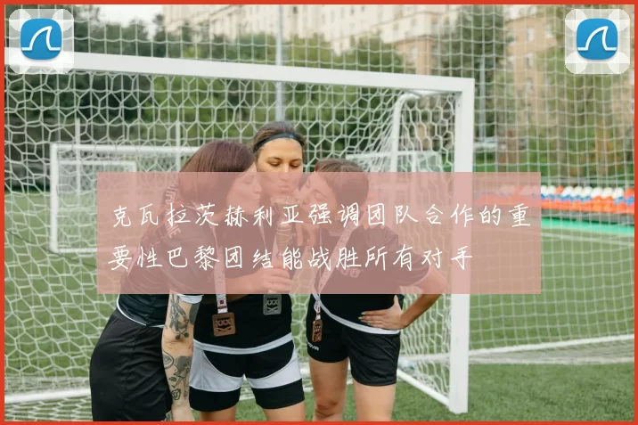 克瓦拉茨赫利亚强调团队合作的重要性巴黎团结能战胜所有对手