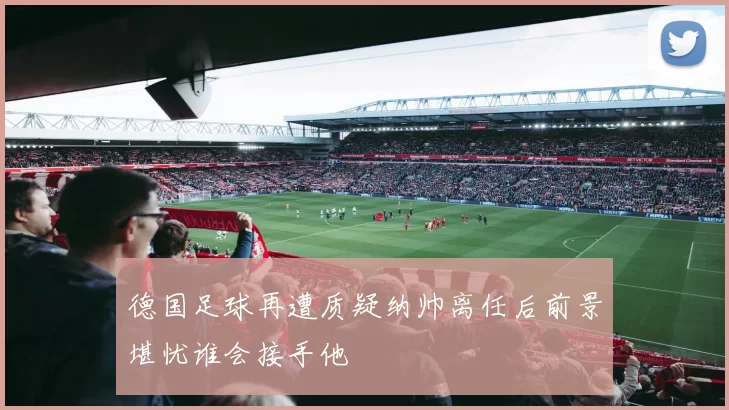 德国足球再遭质疑纳帅离任后前景堪忧谁会接手他
