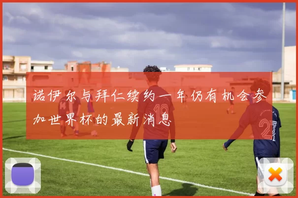 诺伊尔与拜仁续约一年仍有机会参加世界杯的最新消息