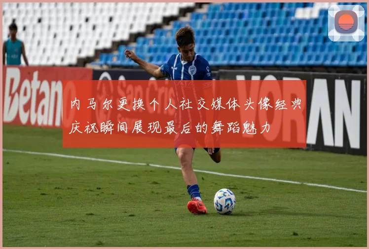 内马尔更换个人社交媒体头像经典庆祝瞬间展现最后的舞蹈魅力