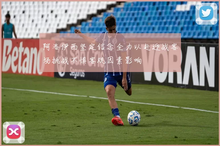 阿洛伊西坚定信念全力以赴迎战客场挑战不惧客观因素影响