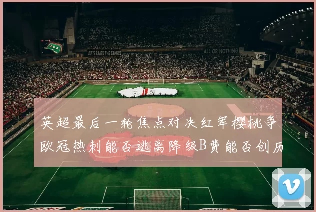 英超最后一轮焦点对决红军樱桃争欧冠热刺能否逃离降级B费能否创历史新高
