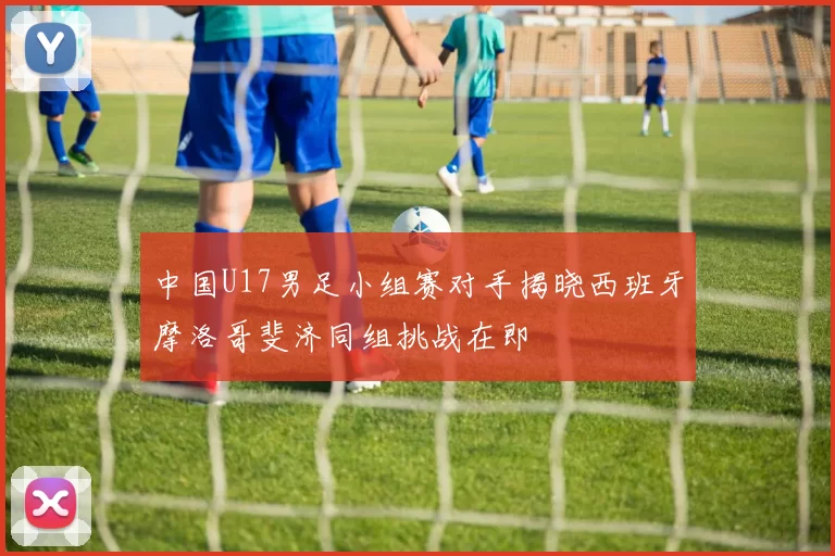 中国U17男足小组赛对手揭晓西班牙摩洛哥斐济同组挑战在即