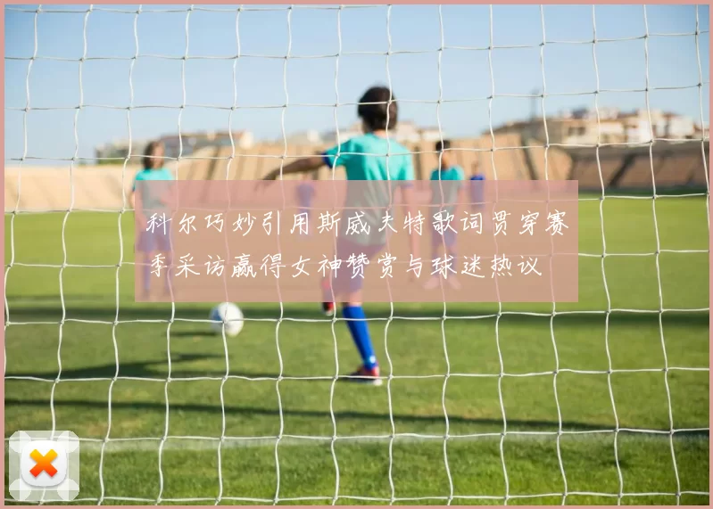 科尔巧妙引用斯威夫特歌词贯穿赛季采访赢得女神赞赏与球迷热议
