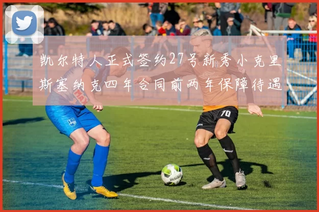 凯尔特人正式签约27号新秀小克里斯塞纳克四年合同前两年保障待遇明确
